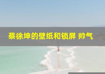 蔡徐坤的壁纸和锁屏 帅气